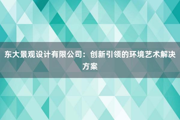 东大景观设计有限公司：创新引领的环境艺术解决方案